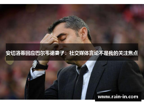 安切洛蒂回应巴尔韦德妻子：社交媒体言论不是我的关注焦点
